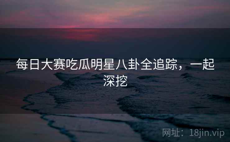 每日大赛吃瓜明星八卦全追踪,一起深挖