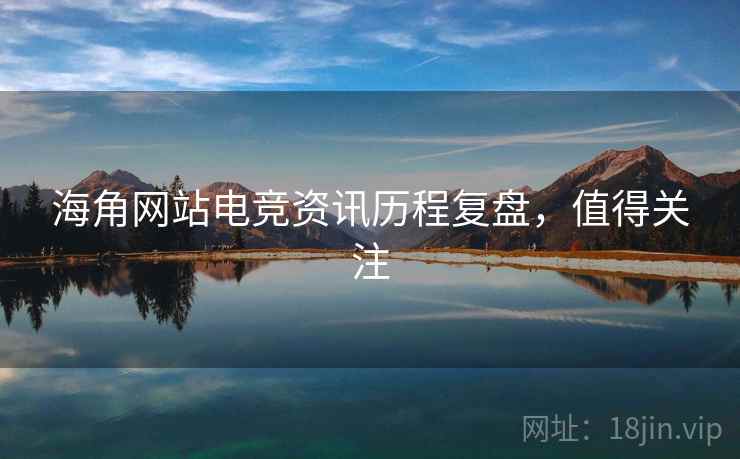 海角网站电竞资讯历程复盘，值得关注