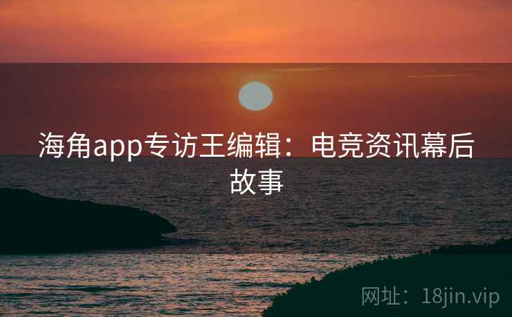 海角app专访王编辑:电竞资讯幕后故事