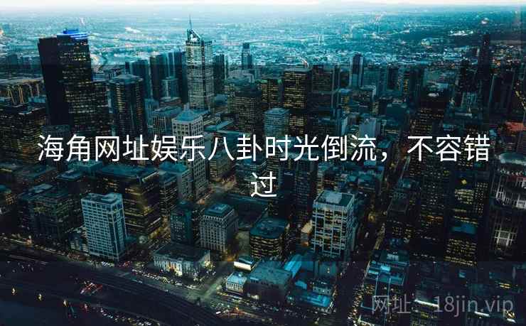 海角网址娱乐八卦时光倒流，不容错过