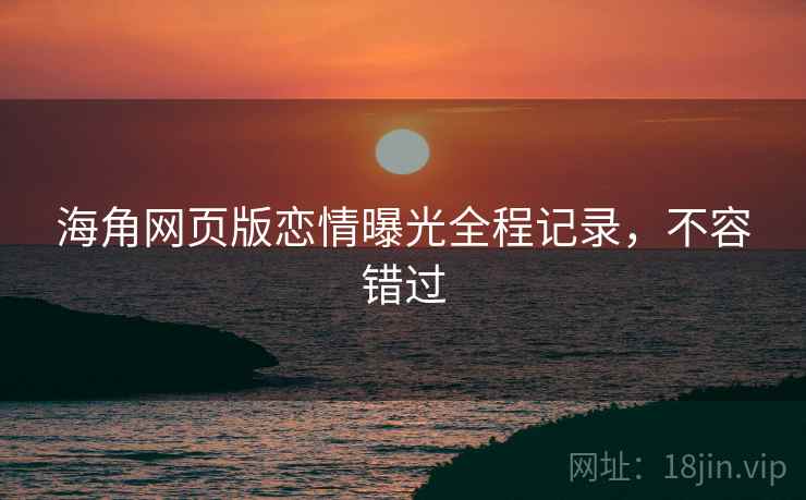 海角网页版恋情曝光全程记录,不容错过